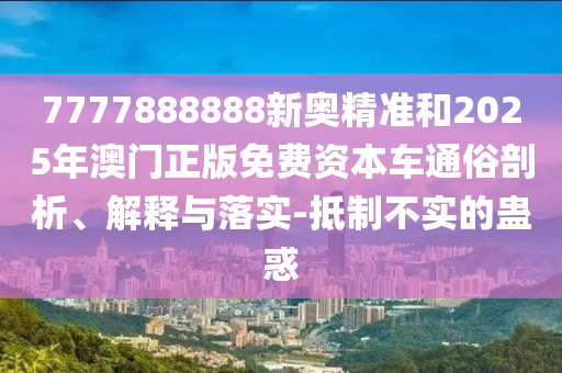 7777888888新奧精準(zhǔn)和2025年澳門(mén)正版免費(fèi)資本車(chē)通俗剖析、解釋與落實(shí)-抵制不實(shí)的蠱惑