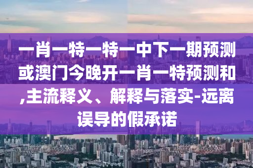 一肖一特一特一中下一期預測或澳門今晚開一肖一特預測和,主流釋義、解釋與落實-遠離誤導的假承諾