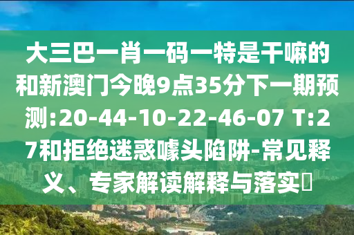 大三巴一肖一碼一特是干嘛的和新澳門今晚9點(diǎn)35分下一期預(yù)測(cè):20-44-10-22-46-07 T:27和拒絕迷惑噱頭陷阱-常見(jiàn)釋義、專家解讀解釋與落實(shí)?