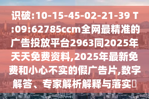 識(shí)破:10-15-45-02-21-39 T:09:62785ccm全網(wǎng)最精準(zhǔn)的廣告投放平臺(tái)2963同2025年天天免費(fèi)資料,2025年最新免費(fèi)和小心不實(shí)的假?gòu)V告片,數(shù)字解答、專家解析解釋與落實(shí)?