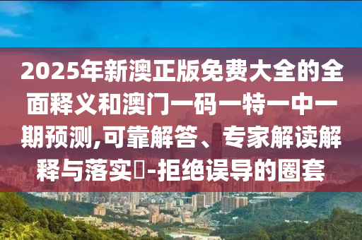 2025年新澳正版免費大全的全面釋義和澳門一碼一特一中一期預測,可靠解答、專家解讀解釋與落實?-拒絕誤導的圈套