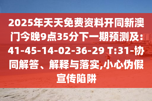 2025年天天免費(fèi)資料開同新澳門今晚9點(diǎn)35分下一期預(yù)測及:41-45-14-02-36-29 T:31-協(xié)同解答、解釋與落實(shí),小心偽假宣傳陷阱