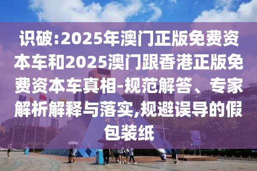 識破:2025年澳門正版免費資本車和2025澳門跟香港正版免費資本車真相-規(guī)范解答、專家解析解釋與落實,規(guī)避誤導(dǎo)的假包裝紙