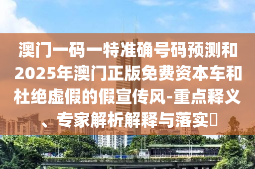 澳門一碼一特準(zhǔn)確號(hào)碼預(yù)測(cè)和2025年澳門正版免費(fèi)資本車和杜絕虛假的假宣傳風(fēng)-重點(diǎn)釋義、專家解析解釋與落實(shí)?