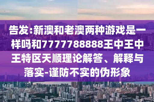 告發(fā):新澳和老澳兩種游戲是一樣嗎和7777788888王中王中王特區(qū)天順理論解答、解釋與落實(shí)-謹(jǐn)防不實(shí)的偽形象