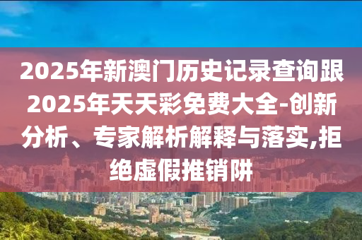 2025年新澳門歷史記錄查詢跟2025年天天彩免費大全-創(chuàng)新分析、專家解析解釋與落實,拒絕虛假推銷阱