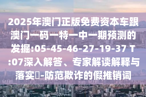 2025年澳門正版免費資本車跟澳門一碼一特一中一期預(yù)測的發(fā)掘:05-45-46-27-19-37 T:07深入解答、專家解讀解釋與落實?-防范欺詐的假推銷詞