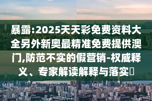 暴露:2025天天彩免費資料大全另外新奧最精準免費提供澳門,防范不實的假營銷-權(quán)威釋義、專家解讀解釋與落實?
