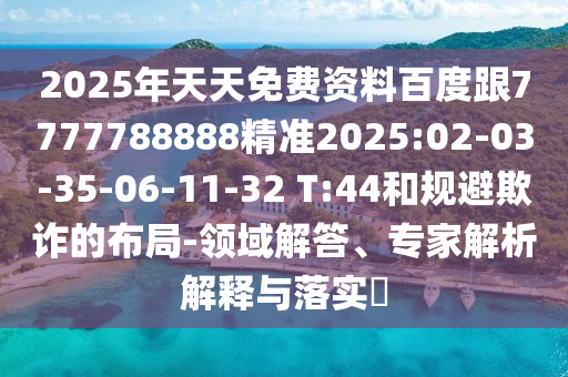 2025年天天免費資料百度跟7777788888精準2025:02-03-35-06-11-32 T:44和規(guī)避欺詐的布局-領域解答、專家解析解釋與落實?