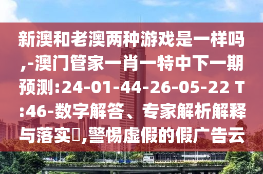 新澳和老澳兩種游戲是一樣嗎,-澳門管家一肖一特中下一期預(yù)測:24-01-44-26-05-22 T:46-數(shù)字解答、專家解析解釋與落實(shí)?,警惕虛假的假廣告云