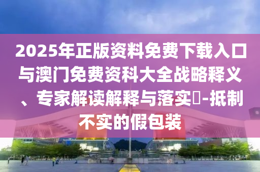 2025年正版資料免費(fèi)下載入口與澳門免費(fèi)資科大全戰(zhàn)略釋義、專家解讀解釋與落實(shí)?-抵制不實(shí)的假包裝