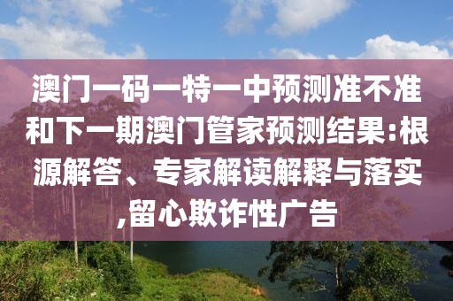 澳門一碼一特一中預(yù)測(cè)準(zhǔn)不準(zhǔn)和下一期澳門管家預(yù)測(cè)結(jié)果:根源解答、專家解讀解釋與落實(shí),留心欺詐性廣告