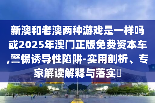 新澳和老澳兩種游戲是一樣嗎或2025年澳門正版免費(fèi)資本車,警惕誘導(dǎo)性陷阱-實(shí)用剖析、專家解讀解釋與落實(shí)?