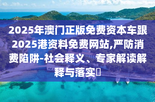 2025年澳門正版免費資本車跟2025港資料免費網(wǎng)站,嚴防消費陷阱-社會釋義、專家解讀解釋與落實?