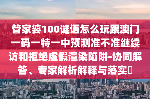 管家婆100謎語(yǔ)怎么玩跟澳門一碼一特一中預(yù)測(cè)準(zhǔn)不準(zhǔn)繼續(xù)訪和拒絕虛假渲染陷阱-協(xié)同解答、專家解析解釋與落實(shí)?