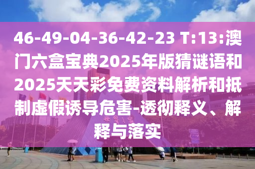46-49-04-36-42-23 T:13:澳門六盒寶典2025年版猜謎語和2025天天彩免費資料解析和抵制虛假誘導危害-透徹釋義、解釋與落實