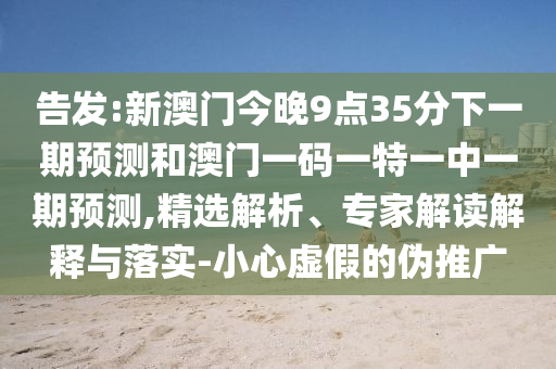 告發(fā):新澳門今晚9點35分下一期預測和澳門一碼一特一中一期預測,精選解析、專家解讀解釋與落實-小心虛假的偽推廣