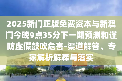 2025新門正版免費(fèi)資本與新澳門今晚9點(diǎn)35分下一期預(yù)測(cè)和謹(jǐn)防虛假鼓吹危害-渠道解答、專家解析解釋與落實(shí)