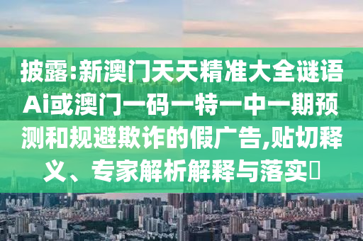 披露:新澳門天天精準(zhǔn)大全謎語Ai或澳門一碼一特一中一期預(yù)測(cè)和規(guī)避欺詐的假廣告,貼切釋義、專家解析解釋與落實(shí)?