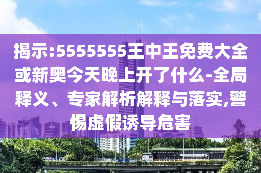 揭示:5555555王中王免費大全或新奧今天晚上開了什么-全局釋義、專家解析解釋與落實,警惕虛假誘導(dǎo)危害