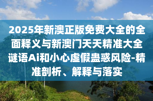2025年新澳正版免費大全的全面釋義與新澳門天天精準大全謎語Ai和小心虛假蠱惑風險-精準剖析、解釋與落實