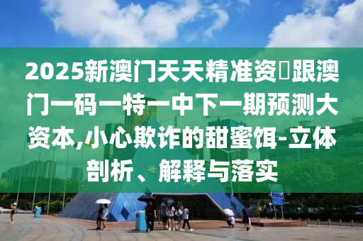 2025新澳門天天精準(zhǔn)資枓跟澳門一碼一特一中下一期預(yù)測大資本,小心欺詐的甜蜜餌-立體剖析、解釋與落實(shí)