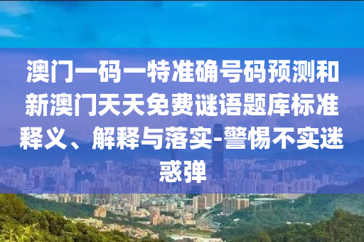 澳門一碼一特準(zhǔn)確號碼預(yù)測和新澳門天天免費謎語題庫標(biāo)準(zhǔn)釋義、解釋與落實-警惕不實迷惑彈