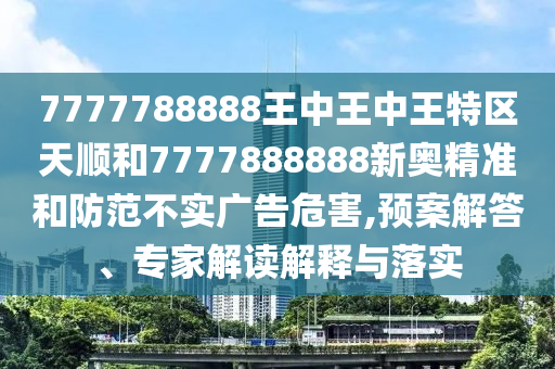 7777788888王中王中王特區(qū)天順和7777888888新奧精準(zhǔn)和防范不實(shí)廣告危害,預(yù)案解答、專家解讀解釋與落實(shí)