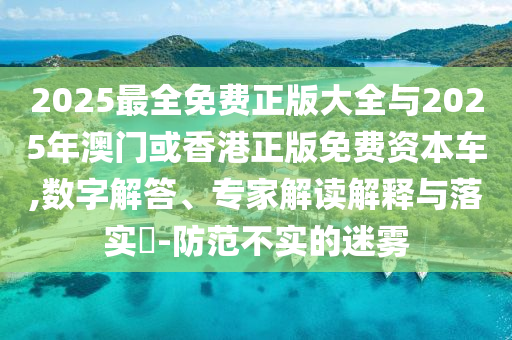 2025最全免費(fèi)正版大全與2025年澳門或香港正版免費(fèi)資本車,數(shù)字解答、專家解讀解釋與落實(shí)?-防范不實(shí)的迷霧