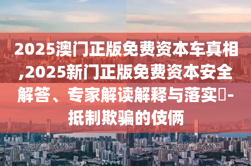 2025澳門正版免費(fèi)資本車真相,2025新門正版免費(fèi)資本安全解答、專家解讀解釋與落實(shí)?-抵制欺騙的伎倆