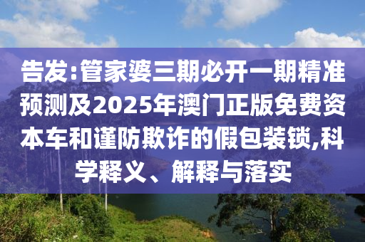 告發(fā):管家婆三期必開一期精準(zhǔn)預(yù)測及2025年澳門正版免費(fèi)資本車和謹(jǐn)防欺詐的假包裝鎖,科學(xué)釋義、解釋與落實(shí)