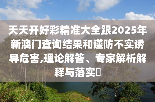 天天開好彩精準(zhǔn)大全跟2025年新澳門查詢結(jié)果和謹(jǐn)防不實誘導(dǎo)危害,理論解答、專家解析解釋與落實?