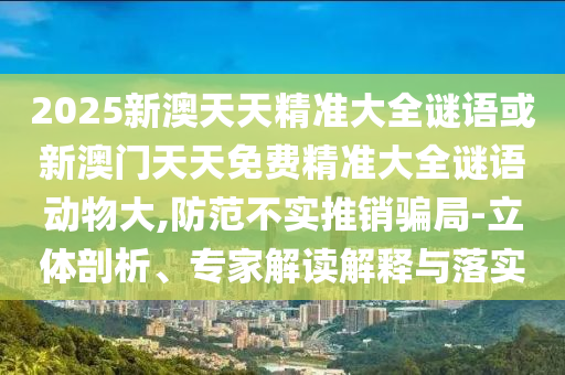 2025新澳天天精準大全謎語或新澳門天天免費精準大全謎語動物大,防范不實推銷騙局-立體剖析、專家解讀解釋與落實