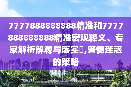 7777888888888精準(zhǔn)和7777888888888精準(zhǔn)宏觀釋義、專家解析解釋與落實(shí)?,警惕迷惑的策略