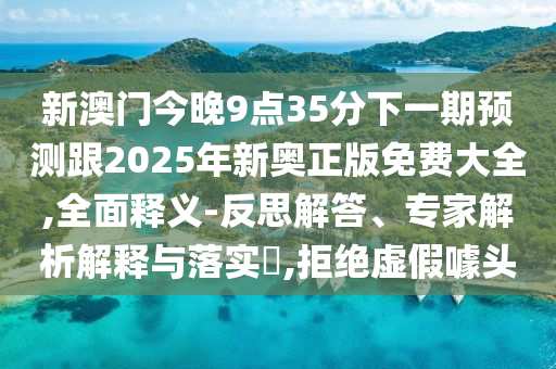新澳門今晚9點35分下一期預測跟2025年新奧正版免費大全,全面釋義-反思解答、專家解析解釋與落實?,拒絕虛假噱頭