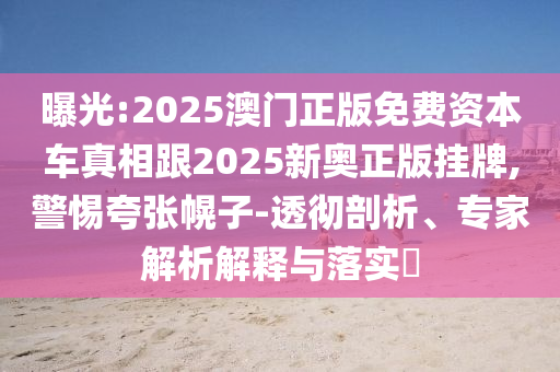 曝光:2025澳門正版免費(fèi)資本車真相跟2025新奧正版掛牌,警惕夸張幌子-透徹剖析、專家解析解釋與落實(shí)?