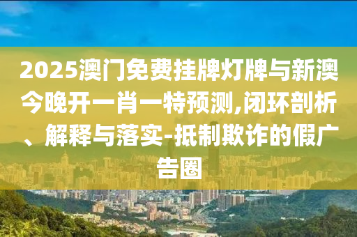 2025澳門免費(fèi)掛牌燈牌與新澳今晚開一肖一特預(yù)測(cè),閉環(huán)剖析、解釋與落實(shí)-抵制欺詐的假?gòu)V告圈