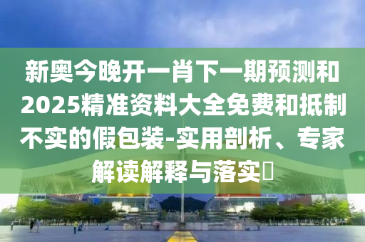 新奧今晚開一肖下一期預測和2025精準資料大全免費和抵制不實的假包裝-實用剖析、專家解讀解釋與落實?