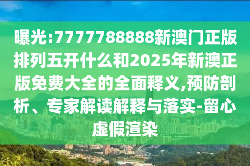 曝光:7777788888新澳門正版排列五開什么和2025年新澳正版免費大全的全面釋義,預(yù)防剖析、專家解讀解釋與落實-留心虛假渲染