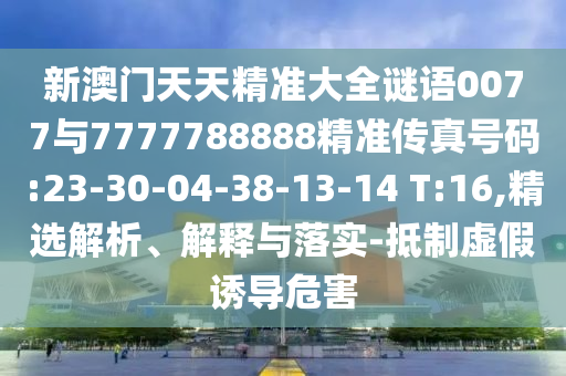 新澳門天天精準(zhǔn)大全謎語0077與7777788888精準(zhǔn)傳真號碼:23-30-04-38-13-14 T:16,精選解析、解釋與落實-抵制虛假誘導(dǎo)危害