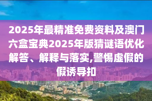 2025年最精準(zhǔn)免費(fèi)資料及澳門六盒寶典2025年版猜謎語優(yōu)化解答、解釋與落實(shí),警惕虛假的假誘導(dǎo)扣