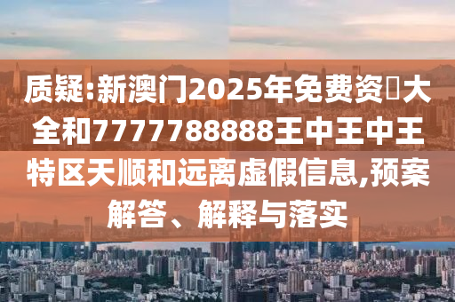 質(zhì)疑:新澳門2025年免費資枓大全和7777788888王中王中王特區(qū)天順和遠離虛假信息,預(yù)案解答、解釋與落實