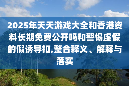2025年天天游戲大全和香港資料長期免費公開嗎和警惕虛假的假誘導扣,整合釋義、解釋與落實