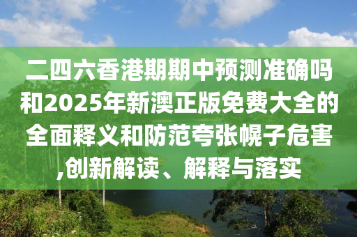 二四六香港期期中預(yù)測(cè)準(zhǔn)確嗎和2025年新澳正版免費(fèi)大全的全面釋義和防范夸張幌子危害,創(chuàng)新解讀、解釋與落實(shí)