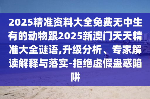 2025精準(zhǔn)資料大全免費(fèi)無中生有的動(dòng)物跟2025新澳門天天精準(zhǔn)大全謎語,升級(jí)分析、專家解讀解釋與落實(shí)-拒絕虛假蠱惑陷阱