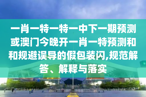 一肖一特一特一中下一期預測或澳門今晚開一肖一特預測和和規(guī)避誤導的假包裝閃,規(guī)范解答、解釋與落實