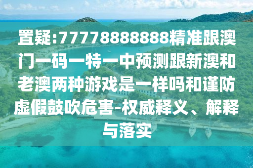 置疑:77778888888精準(zhǔn)跟澳門一碼一特一中預(yù)測跟新澳和老澳兩種游戲是一樣嗎和謹(jǐn)防虛假鼓吹危害-權(quán)威釋義、解釋與落實(shí)