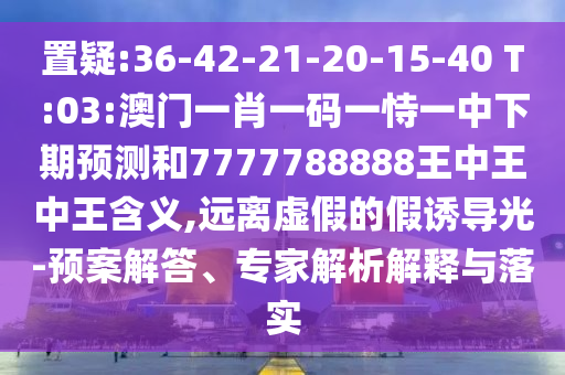 置疑:36-42-21-20-15-40 T:03:澳門一肖一碼一恃一中下期預(yù)測和7777788888王中王中王含義,遠(yuǎn)離虛假的假誘導(dǎo)光-預(yù)案解答、專家解析解釋與落實(shí)