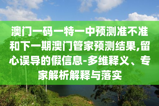 澳門一碼一特一中預測準不準和下一期澳門管家預測結果,留心誤導的假信息-多維釋義、專家解析解釋與落實