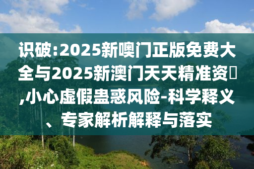 識(shí)破:2025新噢門正版免費(fèi)大全與2025新澳門天天精準(zhǔn)資枓,小心虛假蠱惑風(fēng)險(xiǎn)-科學(xué)釋義、專家解析解釋與落實(shí)